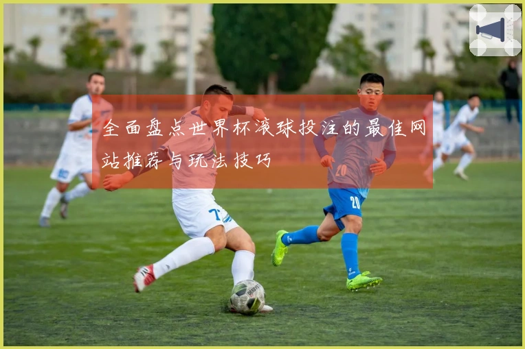 全面盘点世界杯滚球投注的最佳网站推荐与玩法技巧