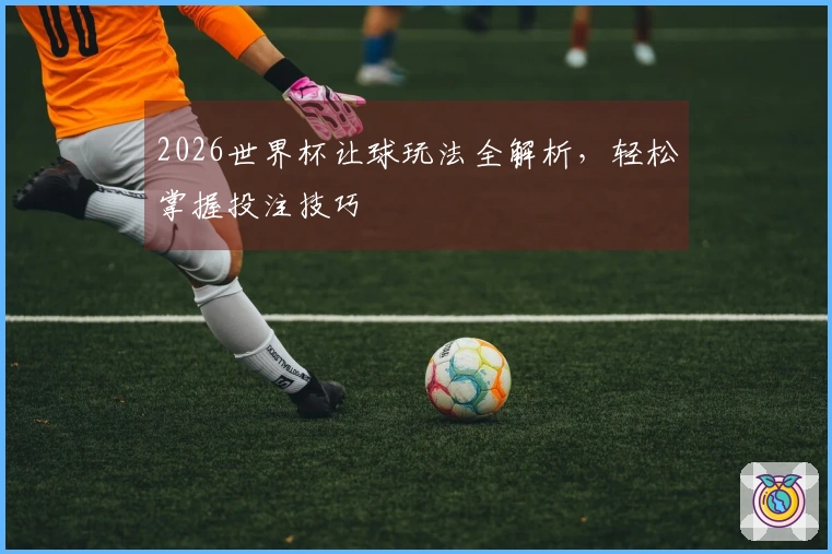 2026世界杯让球玩法全解析，轻松掌握投注技巧